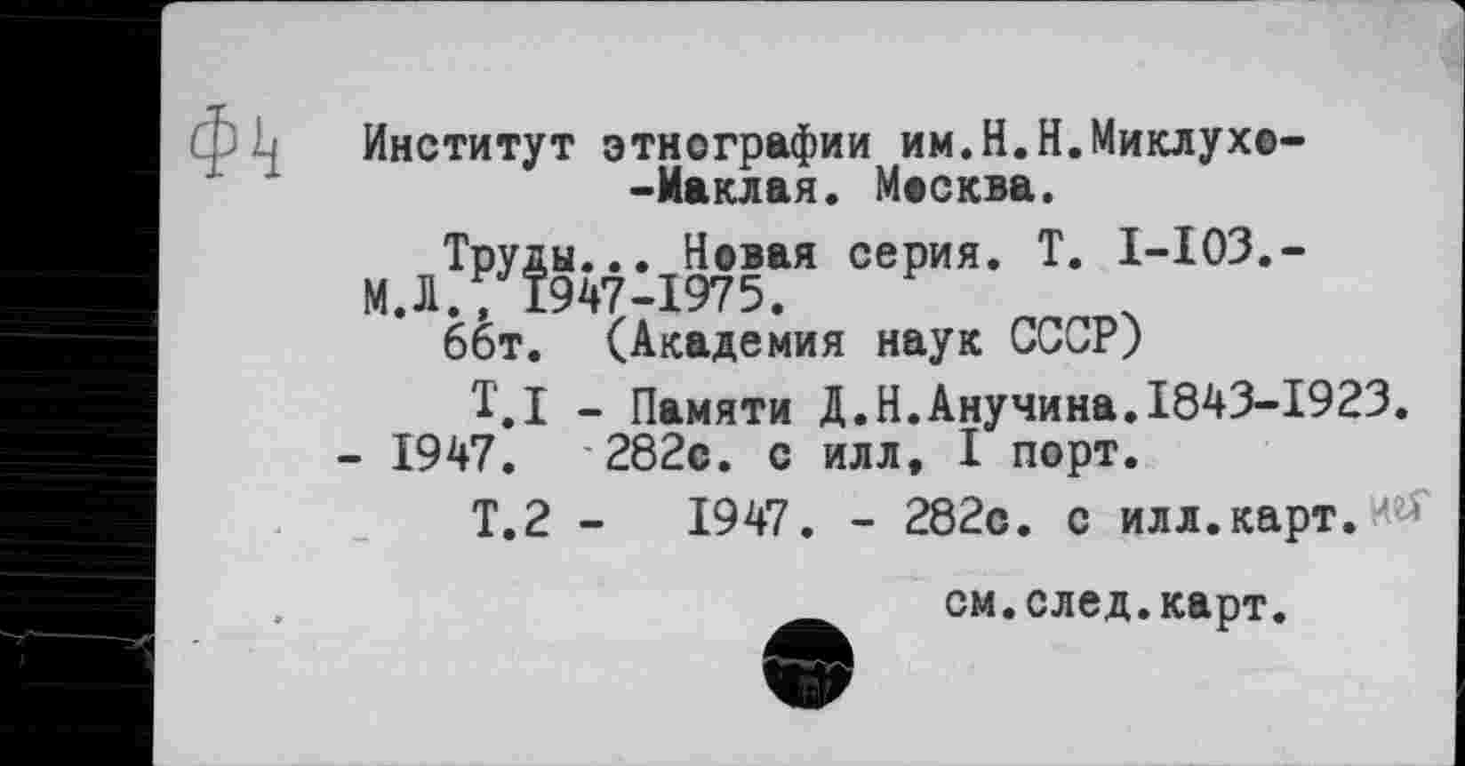 ﻿Ф4
Институт этнографии им.Н.Н.Миклухе--Маклая. Москва.
Труды... Новая серия. T. I-I03.-
М. Л., 1947-1975.
66т. (Академия наук СССР)
T.I - Памяти Д.Н.Анучина.1843-1923.
- 1947. '282с. с илл, I порт.
Т.2 -	1947. - 282с. с илл.карт.и#
см.след.карт.